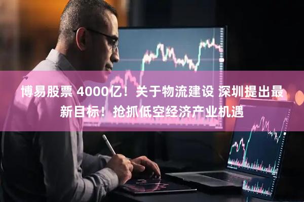 博易股票 4000亿！关于物流建设 深圳提出最新目标！抢抓低空经济产业机遇