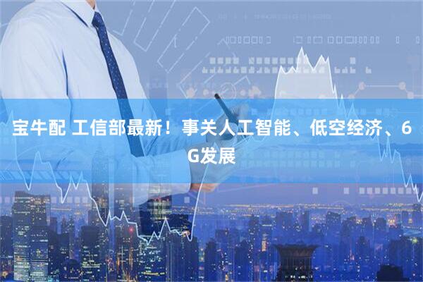 宝牛配 工信部最新！事关人工智能、低空经济、6G发展