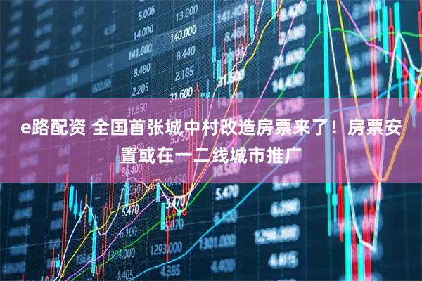 e路配资 全国首张城中村改造房票来了！房票安置或在一二线城市推广