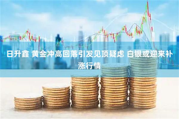 日升鑫 黄金冲高回落引发见顶疑虑 白银或迎来补涨行情