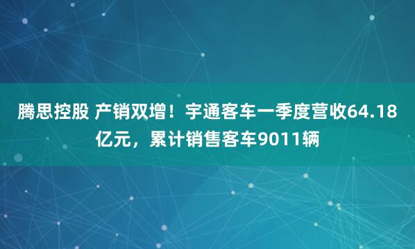 腾思控股 产销双增！宇通客车一季度营收64.18亿元，累计销售客车9011辆