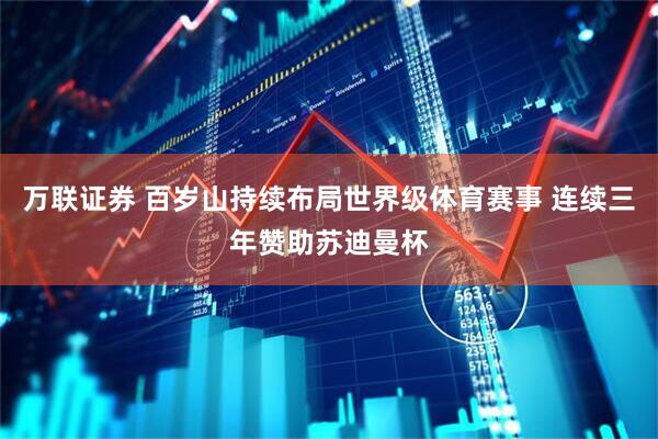 万联证券 百岁山持续布局世界级体育赛事 连续三年赞助苏迪曼杯
