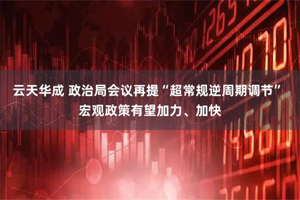 云天华成 政治局会议再提“超常规逆周期调节” 宏观政策有望加力、加快