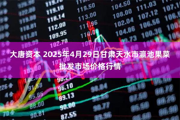 大唐资本 2025年4月29日甘肃天水市瀛池果菜批发市场价格行情