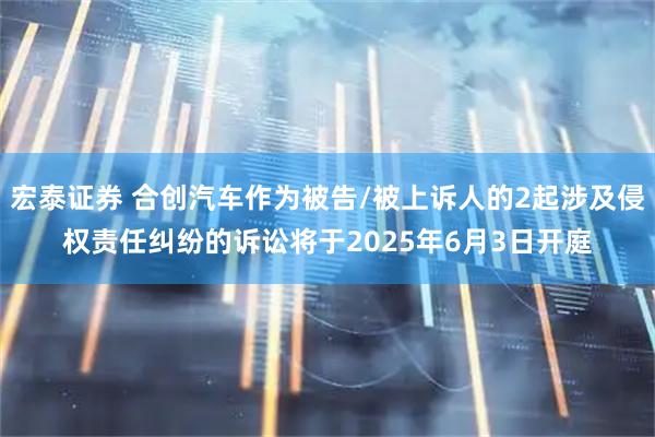 宏泰证券 合创汽车作为被告/被上诉人的2起涉及侵权责任纠纷的诉讼将于2025年6月3日开庭