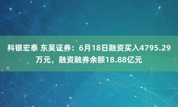 科银宏泰 东吴证券：6月18日融资买入4795.29万元，融资融券余额18.88亿元
