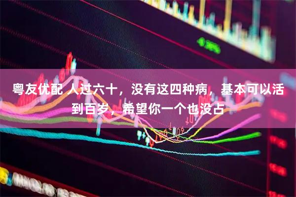 粤友优配 人过六十，没有这四种病，基本可以活到百岁，希望你一个也没占
