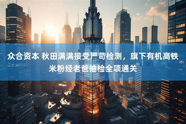 众合资本 秋田满满接受严苛检测，旗下有机高铁米粉经老爸抽检全项通关