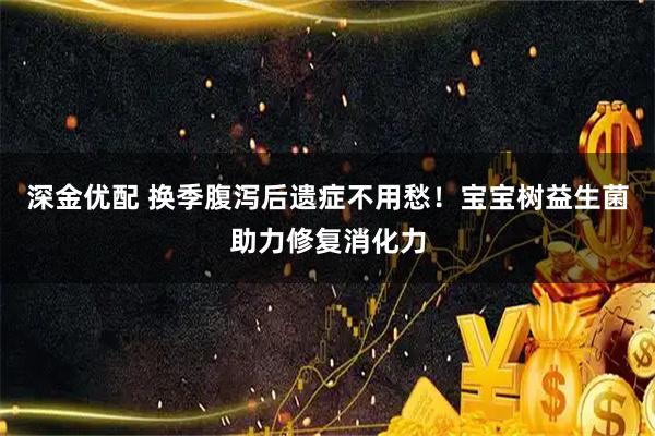 深金优配 换季腹泻后遗症不用愁！宝宝树益生菌助力修复消化力