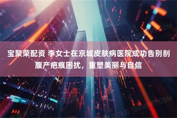 宝聚荣配资 李女士在京城皮肤病医院成功告别剖腹产疤痕困扰，重塑美丽与自信