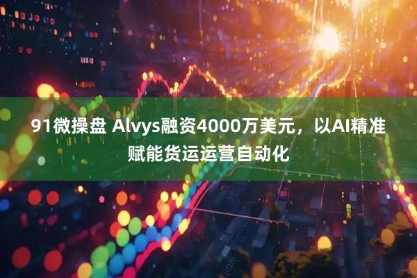 91微操盘 Alvys融资4000万美元，以AI精准赋能货运运营自动化