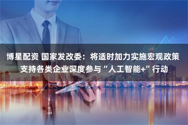 博星配资 国家发改委：将适时加力实施宏观政策 支持各类企业深度参与“人工智能+”行动