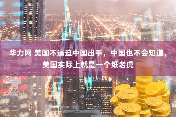 华力网 美国不逼迫中国出手，中国也不会知道，美国实际上就是一个纸老虎