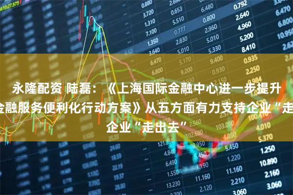 永隆配资 陆磊：《上海国际金融中心进一步提升跨境金融服务便利化行动方案》从五方面有力支持企业“走出去”