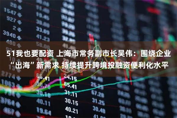 51我也要配资 上海市常务副市长吴伟：围绕企业“出海”新需求 持续提升跨境投融资便利化水平