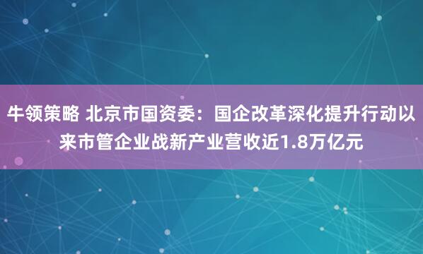 牛领策略 北京市国资委：国企改革深化提升行动以来市管企业战新产业营收近1.8万亿元