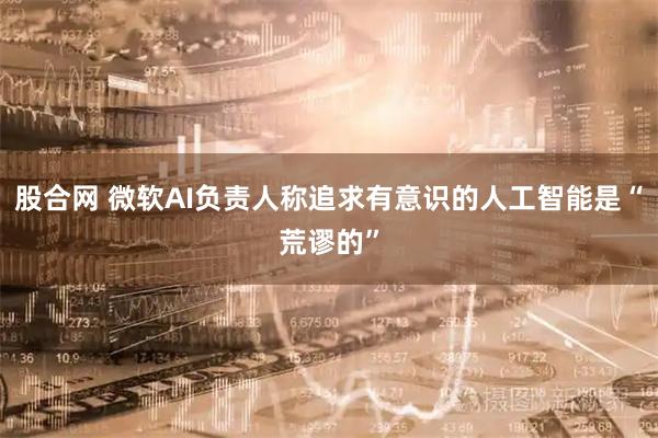 股合网 微软AI负责人称追求有意识的人工智能是“荒谬的”