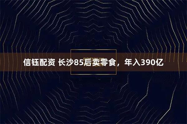 信钰配资 长沙85后卖零食,年入390亿