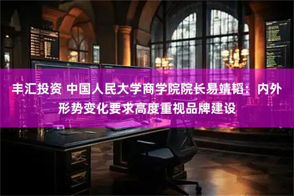 丰汇投资 中国人民大学商学院院长易靖韬：内外形势变化要求高度重视品牌建设
