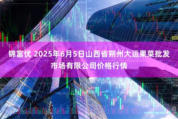 锦富优 2025年6月5日山西省朔州大运果菜批发市场有限公司价格行情
