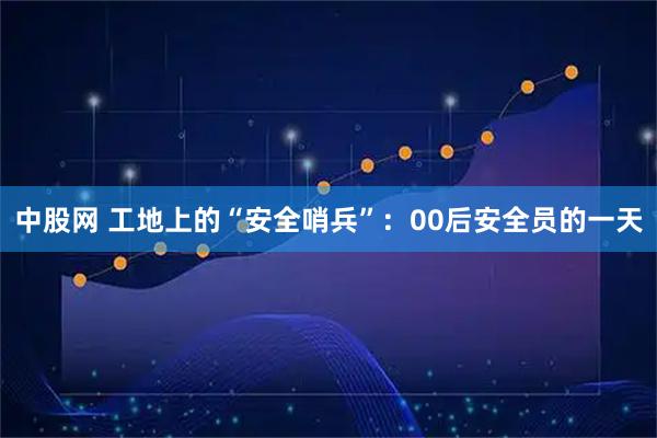 中股网 工地上的“安全哨兵”:00后安全员的一天