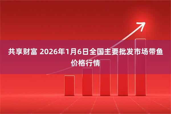 共享财富 2026年1月6日全国主要批发市场带鱼价格行情