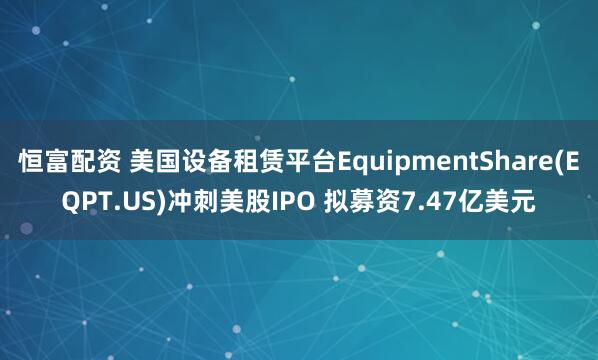 恒富配资 美国设备租赁平台EquipmentShare(EQPT.US)冲刺美股IPO 拟募资7.47亿美元