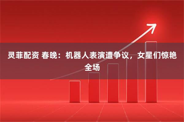 灵菲配资 春晚：机器人表演遭争议，女星们惊艳全场