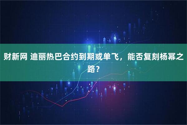 财新网 迪丽热巴合约到期或单飞,能否复刻杨幂之路?