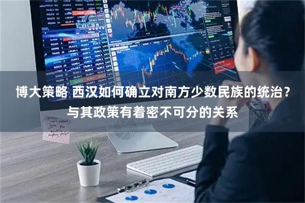 博大策略 西汉如何确立对南方少数民族的统治?与其政策有着密不可分的关系