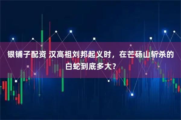 银铺子配资 汉高祖刘邦起义时,在芒砀山斩杀的白蛇到底多大?