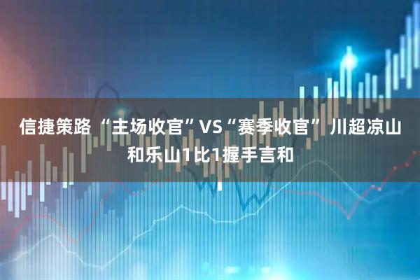 信捷策路 “主场收官”VS“赛季收官” 川超凉山和乐山1比1握手言和