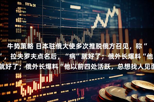 牛势策略 日本驻俄大使多次推脱俄方召见，称“人不在”又说“生病了”，拉夫罗夫点名后，“病”就好了；俄外长爆料“他以前四处活跃，总想找人见面”