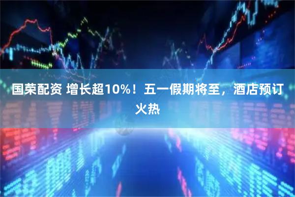 国荣配资 增长超10%！五一假期将至，酒店预订火热
