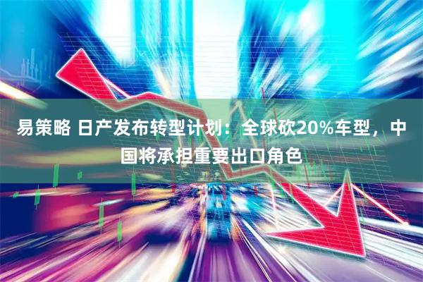 易策略 日产发布转型计划：全球砍20%车型，中国将承担重要出口角色
