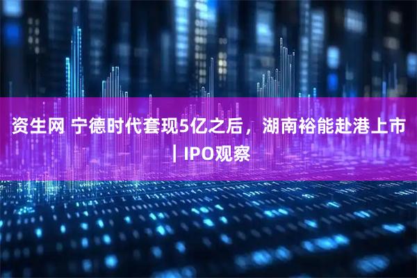 资生网 宁德时代套现5亿之后，湖南裕能赴港上市｜IPO观察